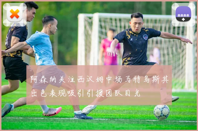 阿森纳关注西汉姆中场马特乌斯其出色表现吸引引援团队目光