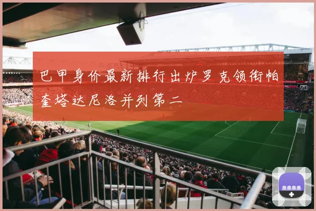 巴甲身价最新排行出炉罗克领衔帕奎塔达尼洛并列第二