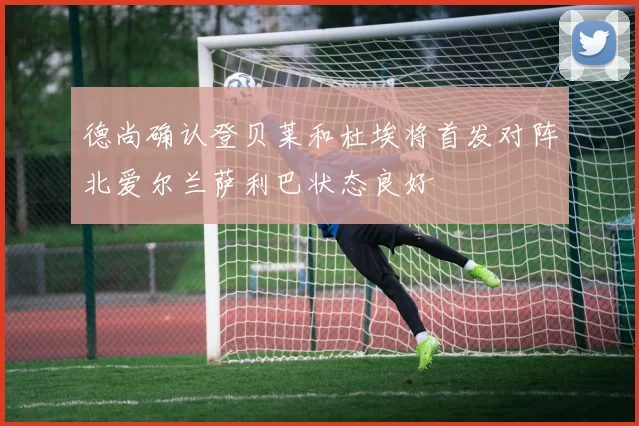 德尚确认登贝莱和杜埃将首发对阵北爱尔兰萨利巴状态良好