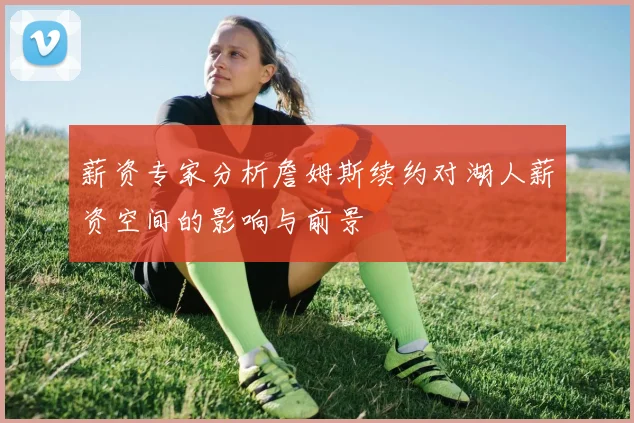 薪资专家分析詹姆斯续约对湖人薪资空间的影响与前景
