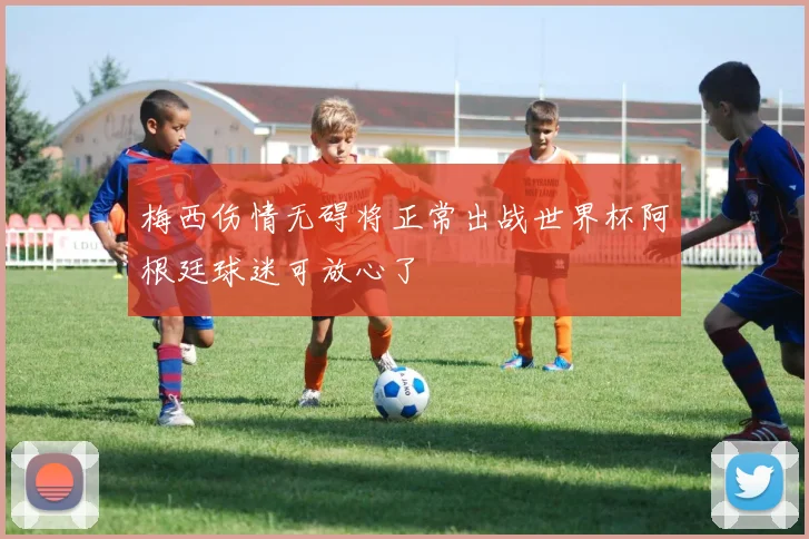 梅西伤情无碍将正常出战世界杯阿根廷球迷可放心了