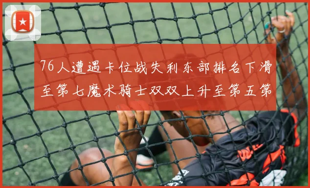 76人遭遇卡位战失利东部排名下滑至第七魔术骑士双双上升至第五第六位