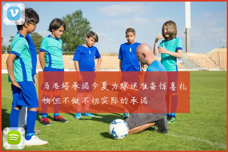 马洛塔承诺今夏为球迷准备惊喜礼物但不做不切实际的承诺