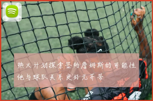 热火计划探索签约詹姆斯的可能性他与球队关系良好无芥蒂