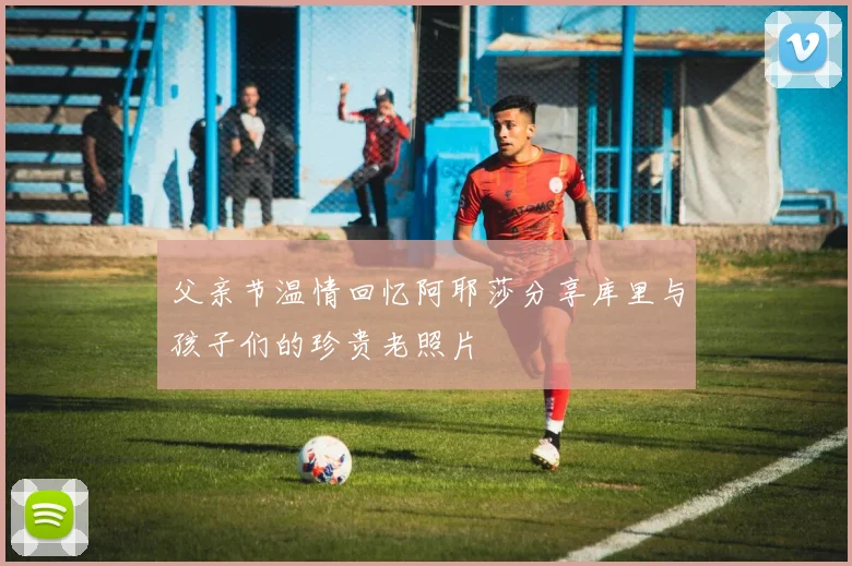 父亲节温情回忆阿耶莎分享库里与孩子们的珍贵老照片
