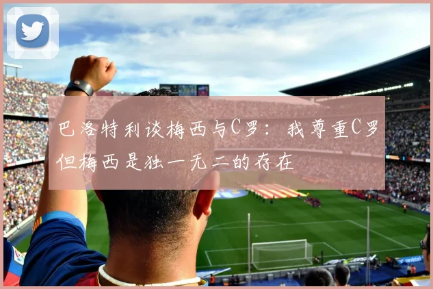 巴洛特利谈梅西与C罗：我尊重C罗但梅西是独一无二的存在