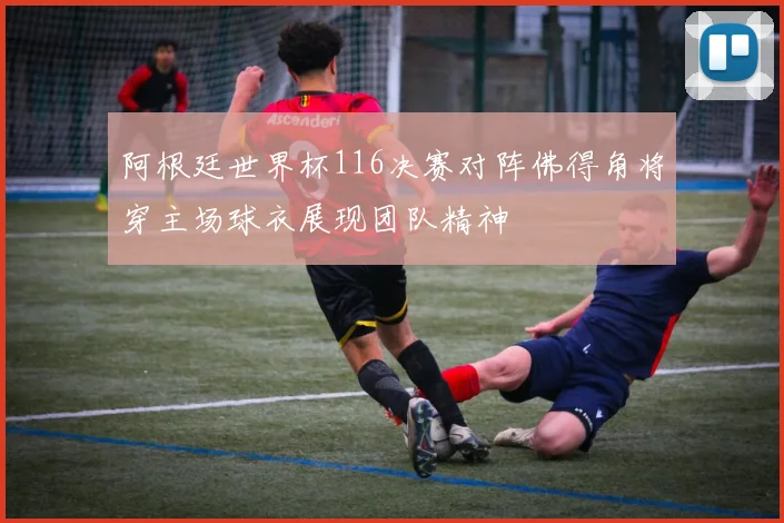 阿根廷世界杯116决赛对阵佛得角将穿主场球衣展现团队精神