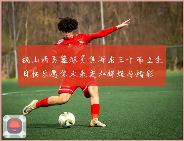 祝山西男篮球员焦海龙三十而立生日快乐愿你未来更加辉煌与精彩