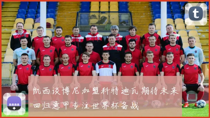 凯西谈博尼加盟科特迪瓦期待未来回归意甲专注世界杯备战