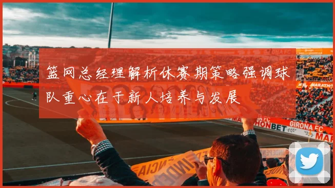 篮网总经理解析休赛期策略强调球队重心在于新人培养与发展