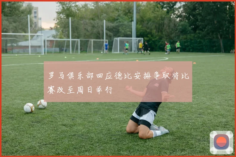 罗马俱乐部回应德比安排争取将比赛改至周日举行