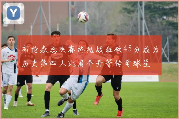 布伦森总决赛终结战狂砍45分成为历史第四人比肩乔丹等传奇球星