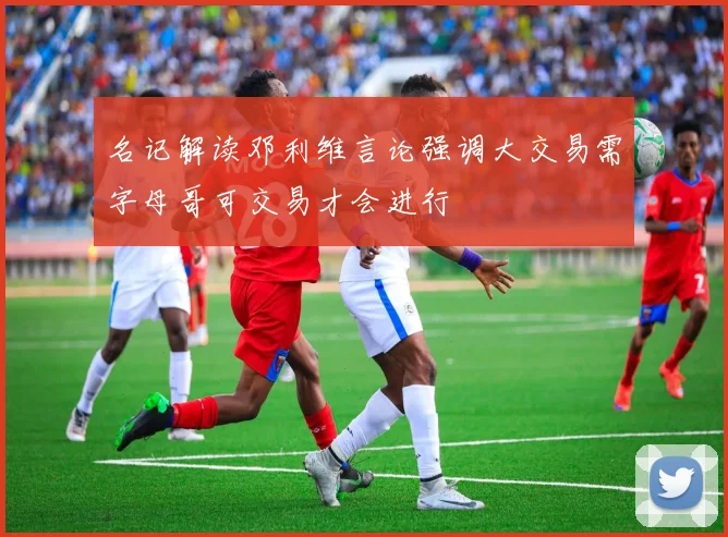名记解读邓利维言论强调大交易需字母哥可交易才会进行