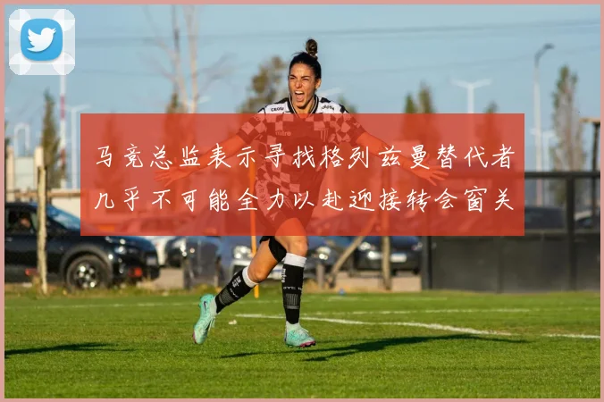 马竞总监表示寻找格列兹曼替代者几乎不可能全力以赴迎接转会窗关闭