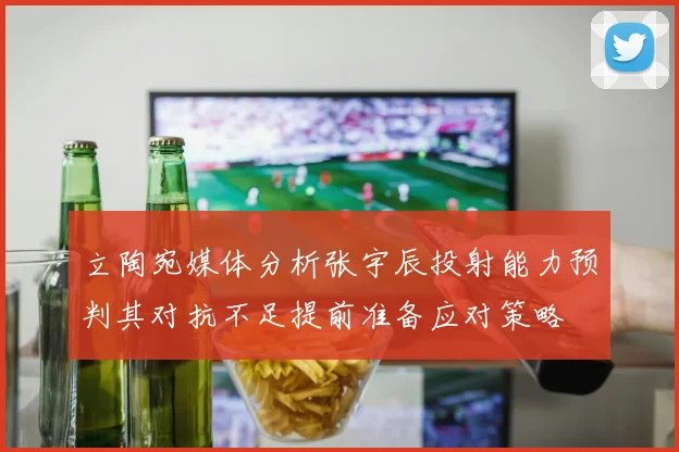 立陶宛媒体分析张宇辰投射能力预判其对抗不足提前准备应对策略