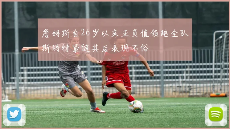 詹姆斯自26岁以来正负值领跑全队斯玛特紧随其后表现不俗