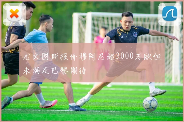 尤文图斯报价穆阿尼超3000万欧但未满足巴黎期待