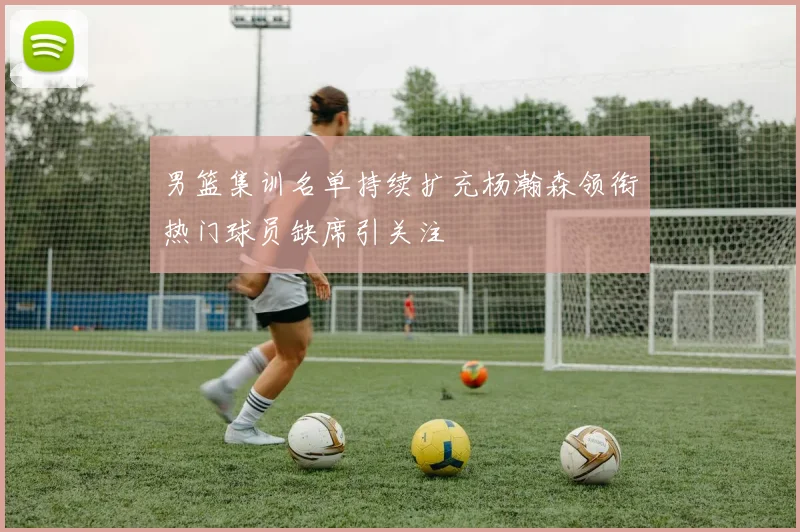 男篮集训名单持续扩充杨瀚森领衔热门球员缺席引关注