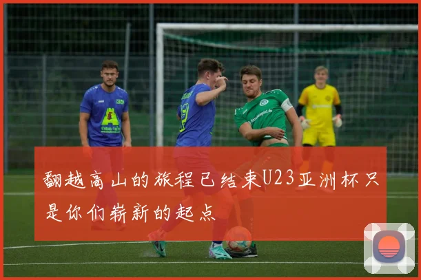 翻越高山的旅程已结束U23亚洲杯只是你们崭新的起点