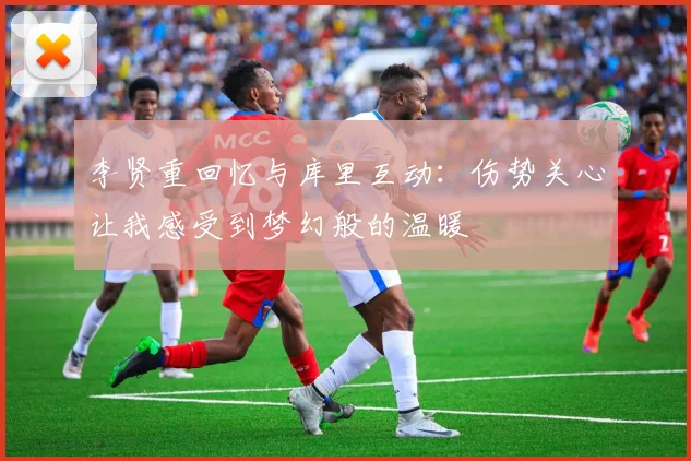 李贤重回忆与库里互动：伤势关心让我感受到梦幻般的温暖