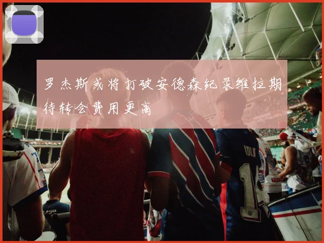 罗杰斯或将打破安德森纪录维拉期待转会费用更高