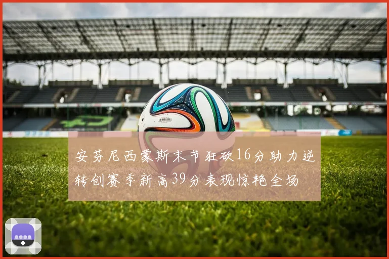 安芬尼西蒙斯末节狂砍16分助力逆转创赛季新高39分表现惊艳全场