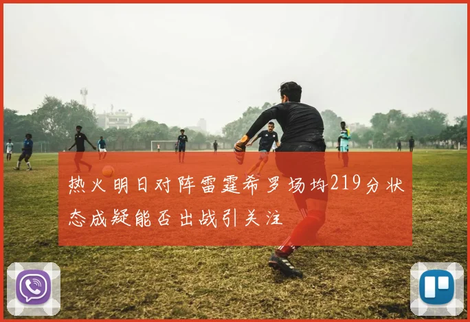热火明日对阵雷霆希罗场均219分状态成疑能否出战引关注