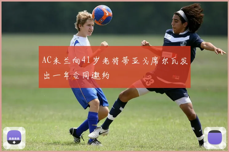 AC米兰向41岁老将蒂亚戈席尔瓦发出一年合同邀约