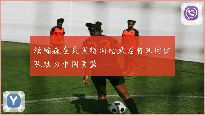 杨瀚森在美国特训结束后将及时归队助力中国男篮