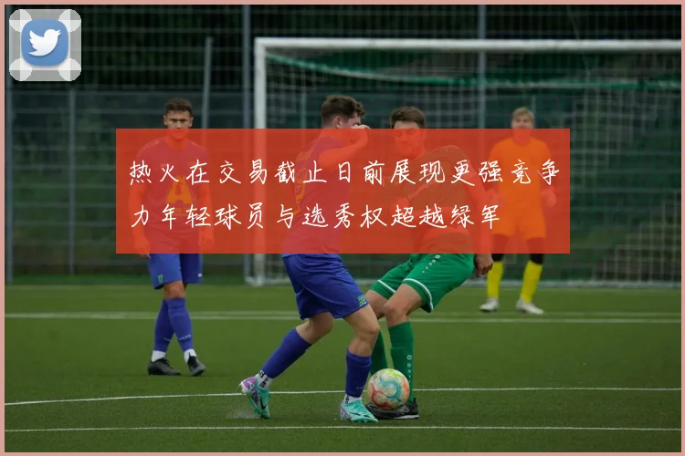 热火在交易截止日前展现更强竞争力年轻球员与选秀权超越绿军